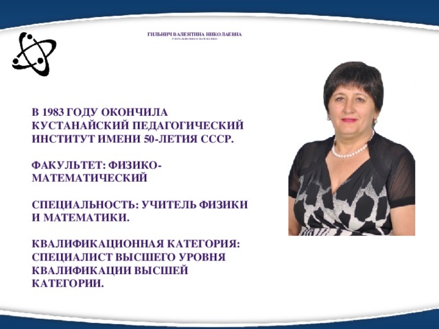 Гильнич Валентина Николаевна  Учитель ФИЗИКИ и математики   В 1983 году окончилА Кустанайский педагогический институт имени 50-летия СССР.  Факультет: Физико-математический  Специальность: учитель физики и математики.  Квалификационная категория: специалист высшего уровня квалификации высшей категории.