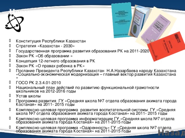 Нормативно-правовая база, регламентирующая деятельность учителя   Конституция Республики Казахстан Стратегия «Казахстан - 2030» Государственная программа развития образования РК на 2011-2020 г. Закон РК «Об образовании » Концепция 12-летнего образования в РК Закон РК «О правах ребенка в РК» Послание Президента Республики Казахстан Н.А.Назарбаева народу Казахстана «Социально-экономическая модернизация – главный вектор развития Казахстана » ГОСО РК 2.3.4.01-2010 Национальный план действий по развитию функциональной грамотности школьников на 2012-2016 годы Устав школы Программа развития ГУ «Средняя школа №7 отдела образования акимата города Костаная» на 2011- 2015 годы Комплексно-целевая программа развития воспитательной системы ГУ «Средняя школа №7 отдела образования акимата города Костаная» на 2011- 2015 годы Комплексно-целевая программа информатизации ГУ «Средняя школа №7 отдела образования акимата города Костаная» на 2011-2015 годы Комплексно-целевая программа «Одаренность» ГУ «Средняя школа №7 отдела образования акимата города Костаная» на 2011-2015 годы  Назад