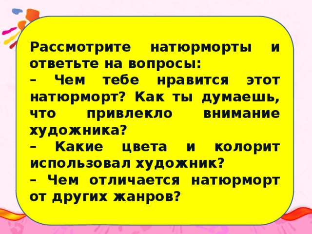 Рассмотрите натюрморты и ответьте на вопросы: – Чем тебе нравится этот натюрморт? Как ты думаешь, что привлекло внимание художника? – Какие цвета и колорит использовал художник? – Чем отличается натюрморт от других жанров?