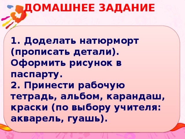 Домашнее задание 1. Доделать натюрморт (прописать детали). Оформить рисунок в паспарту. 2. Принести рабочую тетрадь, альбом, карандаш, краски (по выбору учителя: акварель, гуашь).