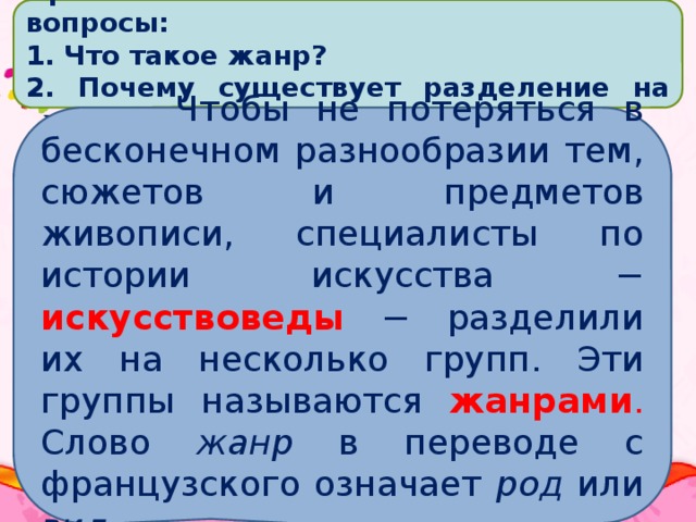 Прочитайте текст и ответьте на вопросы:  Что такое жанр?  Почему существует разделение на жанры?  Чтобы не потеряться в бесконечном разнообразии тем, сюжетов и предметов живописи, специалисты по истории искусства − искусствоведы − разделили их на несколько групп. Эти группы называются жанрами . Слово жанр в переводе с французского означает род или вид .