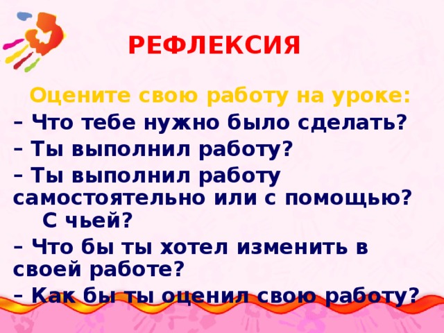 Рефлексия Оцените свою работу на уроке: – Что тебе нужно было сделать? – Ты выполнил работу? – Ты выполнил работу самостоятельно или с помощью? С чьей? – Что бы ты хотел изменить в своей работе? – Как бы ты оценил свою работу?