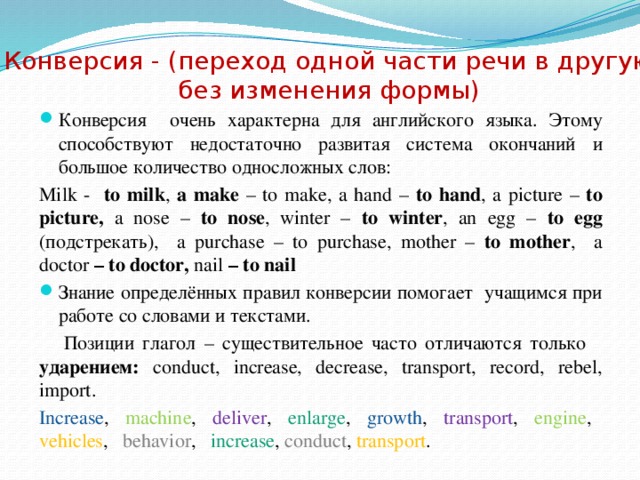 Конверсия - (переход одной части речи в другую без изменения формы) Конверсия очень характерна для английского языка. Этому способствуют недостаточно развитая система окончаний и большое количество односложных слов: Milk - to milk , a make – to make, a hand – to hand , a picture – to  picture, a nose – to nose , winter – to winter , an egg – to egg (подстрекать), a purchase – to purchase, mother – to mother , a doctor – to doctor, nail – to nail Знание определённых правил конверсии помогает учащимся при работе со словами и текстами.  Позиции глагол – существительное часто отличаются только ударением: conduct, increase, decrease, transport, record, rebel, import. Increase ,  machine , deliver , enlarge , growth , transport , engine , vehicles , behavior , increase , сonduct , transport .