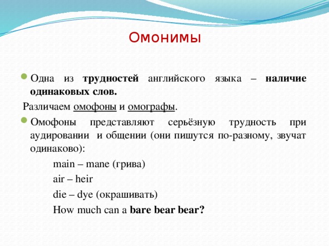 Омонимы Одна из трудностей английского языка – наличие одинаковых слов.  Различаем омофоны и омографы . Омофоны представляют серьёзную трудность при аудировании и общении (они пишутся по-разному, звучат одинаково):   main – mane (грива)   air – heir   die – dye (окрашивать)   How much can a bare bear bear?