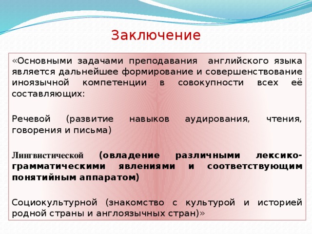 Заключение «Основными задачами преподавания английского языка является дальнейшее формирование и совершенствование иноязычной компетенции в совокупности всех её составляющих: Речевой (развитие навыков аудирования, чтения, говорения и письма) Лингвистической (овладение различными лексико-грамматическими явлениями и соответствующим понятийным аппаратом) Социокультурной (знакомство с культурой и историей родной страны и англоязычных стран)»