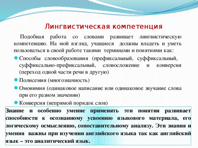 Лингвистическая компетенция  Подобная работа со словами развивает лингвистическую компетенцию. На мой взгляд, учащиеся должны владеть и уметь пользоваться в своей работе такими терминами и понятиями как: Способы словообразования (префиксальный, суффиксальный, суффиксально-префиксальный, словосложение и конверсия (переход одной части речи в другую) Полисемия (многозначность) Омонимия (одинаковое написание или одинаковое звучание слова при его разном значении) Конверсия (непрямой порядок слов) Знание и особенно умение применять эти понятия развивает способности к осознанному усвоению языкового материала, его логическому осмыслению, сопоставительному анализу. Эти знания и умения важны при изучении английского языка так как английский язык – это аналитический язык.