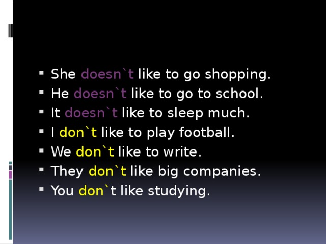 She doesn`t like to go shopping. He doesn`t like to go to school. It doesn`t like to sleep much. I don`t like to play football. We don`t like to write. They don`t like big companies. You don` t like studying.