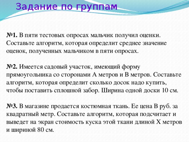 Задание по группам № 1. В пяти тестовых опросах мальчик получил оценки. Составьте алгоритм, которая определит среднее значение оценок, полученных мальчиком в пяти опросах. № 2. Имеется садовый участок, имеющий форму прямоугольника со сторонами А метров и В метров. Составьте алгоритм, которая определит сколько досок надо купить, чтобы поставить сплошной забор. Ширина одной доски 10 см. № 3. В магазине продается костюмная ткань. Ее цена В руб. за квадратный метр. Составьте алгоритм, которая подсчитает и выведет на экран стоимость куска этой ткани длиной Х метров и шириной 80 см.