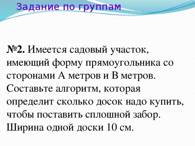 Задание по группам № 2. Имеется садовый участок, имеющий форму прямоугольника со сторонами А метров и В метров. Составьте алгоритм, которая определит сколько досок надо купить, чтобы поставить сплошной забор. Ширина одной доски 10 см.