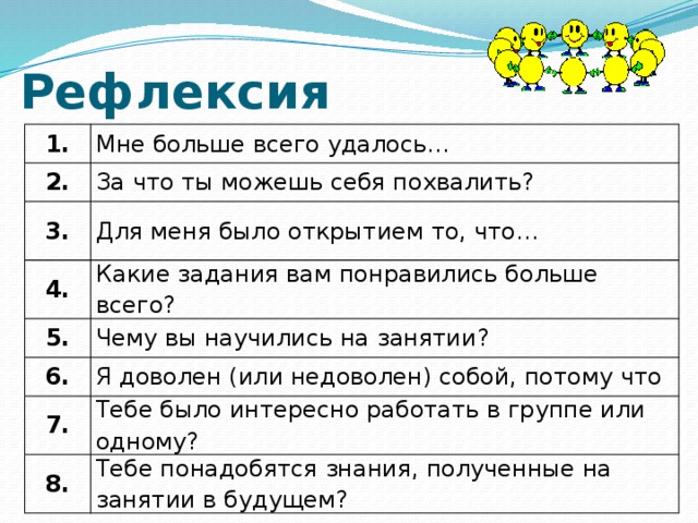 Рефлексия 1. 2. Мне больше всего удалось… За что ты можешь себя похвалить? 3. Для меня было открытием то, что… 4. Какие задания вам понравились больше всего? 5. 6. Чему вы научились на занятии? Я доволен (или недоволен) собой, потому что 7. Тебе было интересно работать в группе или одному? 8. Тебе понадобятся знания, полученные на занятии в будущем?