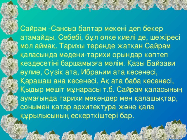 Сайрам -Сансыз баптар мекенi деп бекер атамайды. Себебi, бұл өлке киелi де, шежiресi мол аймақ. Тарихы тереңде жатқан Сайрам қаласында мәдени-тарихи орындар көптеп кездесетіні баршамызға мәлім. Қазы Байзави әулие, Сүзік ата, Ибраһим ата кесенесі, Қарашаш ана кесенесі, Ақ ата баба кесенесі, Қыдыр мешіт мұнарасы т.б. Сайрам қаласының аумағында тарихи мекендер мен қалашықтар, сонымен қатар архитектура және қала құрылысының ескерткіштері бар.