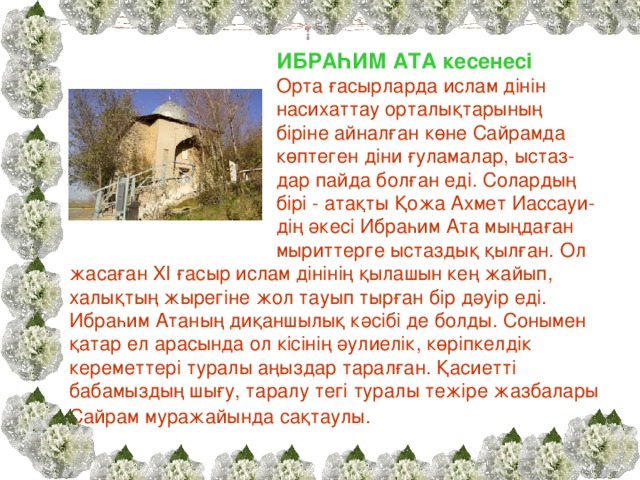 ИБРАҺИМ АТА кесенесі Орта ғасырларда ислам дінін насихаттау орталықтарының біріне айналған көне Сайрамда көптеген діни ғуламалар, ыстаз- дар пайда болған еді. Солардың бірі - атақты Қожа Ахмет Иассауи- дің әкесі Ибраһим Ата мыңдаған мыриттерге ыстаздық қылған. Ол жасаған XI ғасыр ислам дінінің қылашын кең жайып, халықтың жырегіне жол тауып тырған бір дәуір еді. Ибраһим Атаның диқаншылық кәсібі де болды. Сонымен қатар ел арасында ол кісінің әулиелік, көріпкелдік кереметтері туралы аңыздар таралған. Қасиетті бабамыздың шығу, таралу тегі туралы тежіре жазбалары Сайрам муражайында сақтаулы.