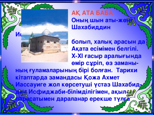 АҚ АТА БАБА Оның шын аты-жөні Шахабиддин Исфиджаби болып, халық арасын да Ақата есімімен белгілі. Х-ХІ ғасыр аралығында өмір сұріп, өз заманы- ның ғуламаларының бірі болған.  Тарихи кітаптарда замандасы Қожа Ахмет Иассауиге жол көрсетуші үстаз Шахабид-дин Исфиджаби-білімділігімен, ақыл-парасатымен дараланар ерекше түлға