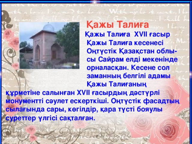 Қажы Талиға    Қажы Талиға  XVII ғасыр  Қажы Талиға кесенесі  Оңтүстік Қазақстан облы-  сы Сайрам елді мекенінде  орналасқан. Кесене сол  заманның белгілі адамы  Қажы Талиғаның құрметіне салынған XVII ғасырдың дәстүрлі монументті сәулет ескерткіші. Оңтүстік фасадтың сылағында сары, көгілдір, қара түсті бояулы суреттер үлгісі сақталған.