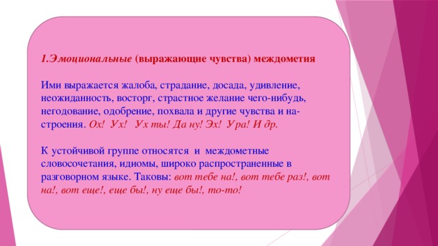 1.Эмоциональные  (выражающие чувства) междометия   Ими выражается жалоба, страдание, досада, удивление, неожиданность, восторг, страстное желание чего-нибудь, негодование, одобрение, похвала и другие чувства и на­строения. Ох! Ух! Ух ты! Да ну! Эх! Ура! И др.   К устойчивой группе относятся  и  междо­метные словосочетания, идиомы, широко распространенные в разговорном языке. Таковы:  вот тебе на!, вот тебе раз!, вот на!, вот еще!, еще бы!, ну еще бы!, то-то!