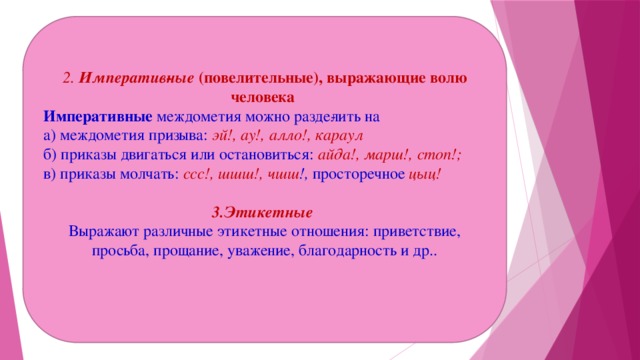 2. Императив­ные  (повелительные), выражающие волю человека Императивные  междометия можно разде­лить на а) междометия призыва:  эй!, ау!, алло!, караул б) приказы двигаться или остановиться: айда!, марш!, стоп!; в) приказы молчать:  ссс!, шшш!, чшш !,  просторечное  цыц!   3.Этикетные Выражают различные этикетные отношения: приветствие, просьба, прощание, уважение, благодарность и др..  