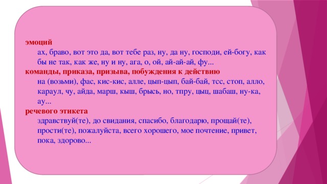 эмоций ах, браво, вот это да, вот тебе раз, ну, да ну, господи, ей-богу, как бы не так, как же, ну и ну, ага, о, ой, ай-ай-ай, фу... команды, приказа, призыва, побуждения к действию на (возьми), фас, кис-кис, алле, цып-цып, бай-бай, тсс, стоп, алло, караул, чу, айда, марш, кыш, брысь, но, тпру, цыц, шабаш, ну-ка, ау... речевого этикета здравствуй(те), до свидания, спасибо, благодарю, прощай(те), прости(те), пожалуйста, всего хорошего, мое почтение, привет, пока, здорово...