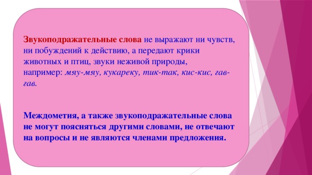 Звукоподражательные слова не выражают ни чувств, ни побуждений к действию, а передают крики животных и птиц, звуки неживой природы, например:  мяу-мяу, кукареку, тик-так, кис-кис, гав-гав.   Междометия, а также звукоподражательные слова не могут поясняться другими словами, не отвечают на вопросы и не являются членами предложения.