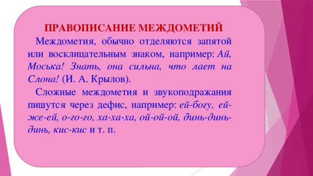 ПРАВОПИСАНИЕ МЕЖДОМЕТИЙ Междометия, обычно отделяются запятой или восклицательным знаком, например:  Ай, Моська! Знать, она сильна, что лает на Слона!  (И. А. Крылов). Сложные междометия и звукоподражания пишутся через дефис, например:  ей-богу, ей-же-ей, о-го-го, ха-ха-ха, ой-ой-ой, динь-динь-динь, кис-кис  и т. п.