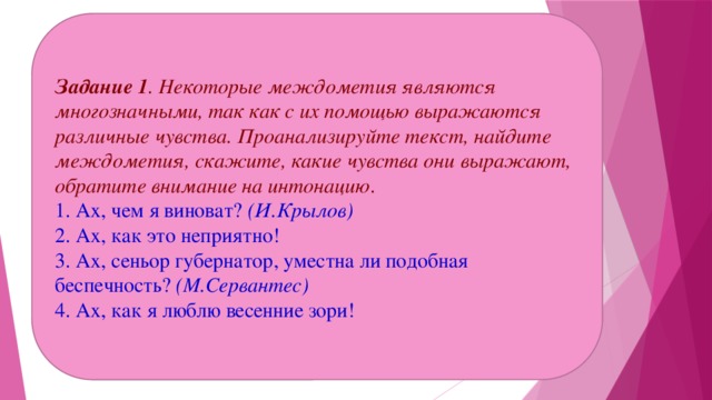 Задание 1 . Некоторые междометия являются многозначными, так как с их помощью выражаются различные чувства. Проанализируйте текст, найдите междометия, скажите, какие чувства они выражают, обратите внимание на интонацию . 1. Ах, чем я виноват?  (И.Крылов)  2. Ах, как это неприятно!  3. Ах, сеньор губернатор, уместна ли подобная беспечность?  (М.Сервантес)  4. Ах, как я люблю весенние зори! 