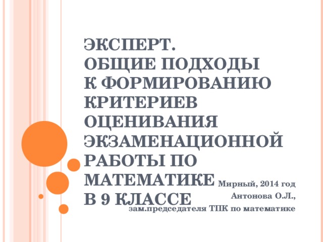 ЭКСПЕРТ.  ОБЩИЕ ПОДХОДЫ  К ФОРМИРОВАНИЮ  КРИТЕРИЕВ ОЦЕНИВАНИЯ ЭКЗАМЕНАЦИОННОЙ РАБОТЫ ПО МАТЕМАТИКЕ  В 9 КЛАССЕ Мирный, 2014 год Антонова О.Л., зам.председателя ТПК по математике