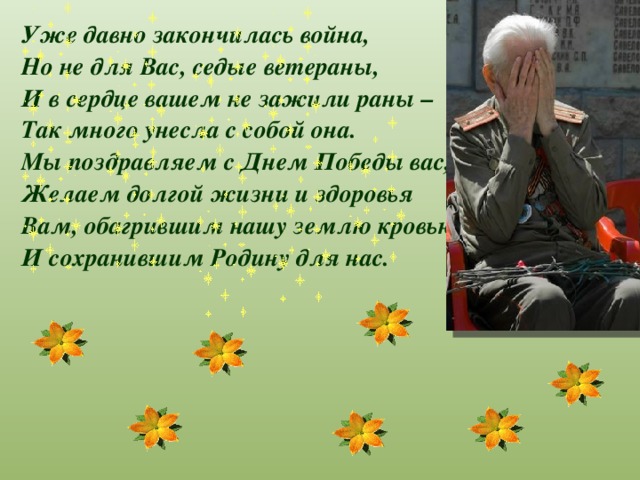 Уже давно закончилась война, Но не для Вас, седые ветераны, И в сердце вашем не зажили раны – Так много унесла с собой она. Мы поздравляем с Днем Победы вас, Желаем долгой жизни и здоровья Вам, обагрившим нашу землю кровью И сохранившим Родину для нас.