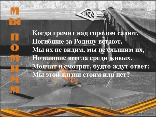 Когда гремит над городом салют,  Погибшие за Родину встают.  Мы их не видим, мы не слышим их,  Но павшие всегда среди живых.  Молчат и смотрят, будто ждут ответ:  Мы этой жизни стоим или нет?