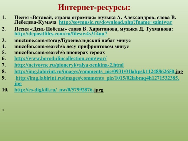 Интернет-ресурсы: Песня «Вставай, страна огромная» музыка А. Александров, слова В. Лебедева-Кумача http://sovmusic.ru/download.php?fname=saintwar Песня «День Победы» слова В. Харитонова, музыка Д. Тухманова: http://depositfiles.com/ru/files/w4s314uu7  muztune.com›storag/Бухенвальдский набат минус muzofon.com›search/в лесу прифронтовом минус muzofon.com›search/о пионерах героях http://www.borodulincollection.com/war/ http://netvoyne.ru/pioneryi/valya-zenkina-2.html http :// img . labirint . ru / images / comments _ pic /0931/01 labpsk 11248862650. jpg   http :// img . labirint . ru / images / comments _ pic /1015/02 labmq 4 h 1271532385. jpg http :// cs - digkill . ru /_ nw /0/57992876. jpeg   П