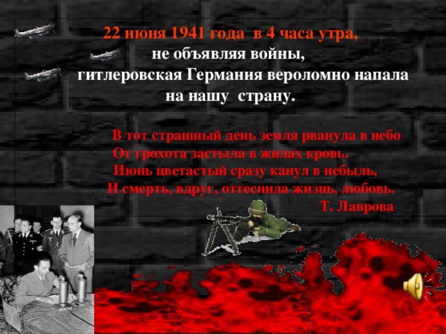 22 июня 1941 года в 4 часа утра, не объявляя войны,  гитлеровская Германия вероломно напала на нашу страну.   В тот страшный день земля рванула в небо От грохота застыла в жилах кровь.  Июнь цветастый сразу канул в небыль,  И смерть, вдруг, оттеснила жизнь, любовь.  Т. Лаврова