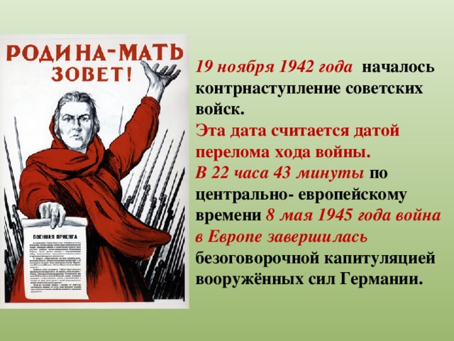 19 ноября 1942 года началось контрнаступление советских войск. Эта дата считается датой перелома хода войны. В 22 часа 43 минуты по центрально- европейскому времени 8 мая 1945 года война в Европе завершилась безоговорочной капитуляцией вооружённых сил Германии.