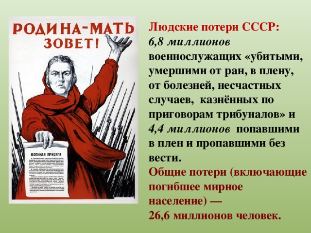 Людские потери СССР: 6,8 миллионов военнослужащих «убитыми, умершими от ран, в плену, от болезней, несчастных случаев, казнённых по приговорам трибуналов» и 4,4 миллионов попавшими в плен и пропавшими без вести. Общие потери (включающие погибшее мирное население) — 26,6 миллионов человек.