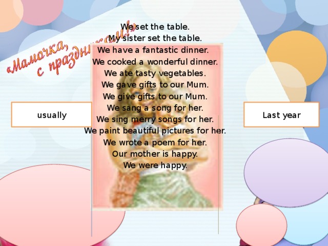 We set the table. My sister set the table. We have a fantastic dinner. We cooked a wonderful dinner. We ate tasty vegetables. We gave gifts to our Mum. We give gifts to our Mum. We sang a song for her. We sing merry songs for her. We paint beautiful pictures for her. We wrote a poem for her. Our mother is happy. We were happy. usually Last year