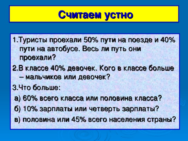 Считаем устно 1.Туристы проехали 50% пути на поезде и 40% пути на автобусе. Весь ли путь они проехали? 2.В классе 40% девочек. Кого в классе больше – мальчиков или девочек? 3.Что больше:  а) 60% всего класса или половина класса?  б) 10% зарплаты или четверть зарплаты?  в) половина или 45% всего населения страны?