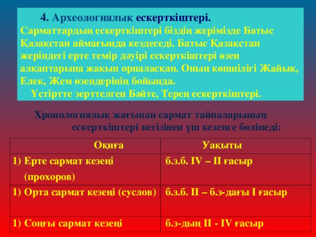 4. Археологиялық ескерткіштері. Сарматтардың ескерткіштері біздің жерімізде Батыс Қазақстан аймағында кездеседі. Батыс Қазақстан жеріндегі ерте темір дәуірі ескерткіштері өзен алқаптарына жақын орналасқан. Оның көпшілігі Жайық, Елек, Жем өзендерінің бойында.  Үстіртте зерттелген Бәйте, Терең ескерткіштері.   Хронологиялық жағынан сармат тайпаларының ескерткіштері негізінен үш кезеңге бөлінеді:  Оқиға Ерте сармат кезеңі (прохоров)  Уақыты Орта сармат кезеңі (суслов)  б.з.б. ІV – ІІ ғасыр  б.з.б. ІІ – б.з-дағы І ғасыр Соңғы сармат кезеңі  б.з-дың ІІ - ІV ғасыр