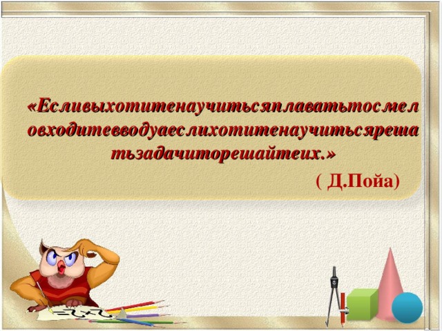 «Есливыхотитенаучитьсяплаватьтосмеловходитевводуаеслихотитенаучитьсярешатьзадачиторешайтеих.»  ( Д.Пойа)