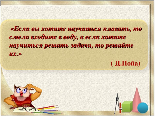 «Если вы хотите научиться плавать, то смело входите в воду, а если хотите научиться решать задачи, то решайте их.»  ( Д.Пойа)