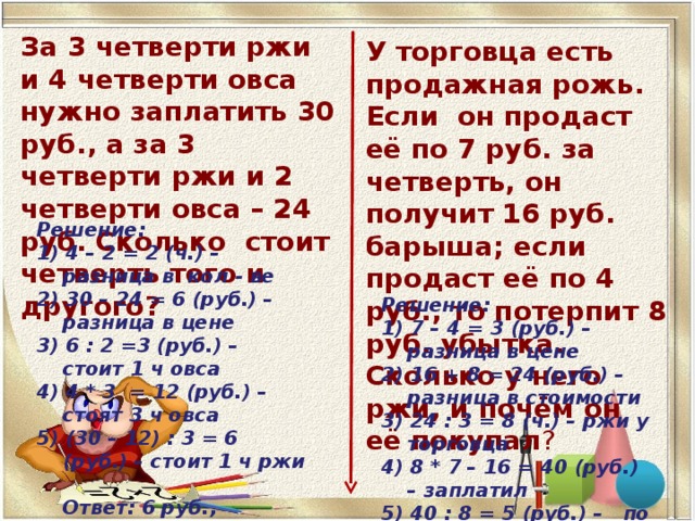 За 3 четверти ржи и 4 четверти овса нужно заплатить 30 руб., а за 3 четверти ржи и 2 четверти овса – 24 руб. Сколько стоит четверть того и другого? У торговца есть продажная рожь. Если он продаст её по 7 руб. за четверть, он получит 16 руб. барыша; если продаст её по 4 руб., то потерпит 8 руб. убытка. Сколько у него ржи, и почём он её покупал ?    Решение: 1) 4 – 2 = 2 (ч.) – разница в кол - ве 2) 30 – 24 = 6 (руб.) – разница в цене 3) 6 : 2 =3 (руб.) – стоит 1 ч овса 4) 4 * 3 = 12 (руб.) – стоят 3 ч овса 5) (30 – 12) : 3 = 6 (руб.) – стоит 1 ч ржи  Ответ: 6 руб.,  3 руб.       Решение: 1) 7 – 4 = 3 (руб.) – разница в цене 2) 16 + 8 = 24 (руб.) – разница в стоимости 3) 24 : 3 = 8 (ч.) – ржи у торговца 4) 8 * 7 – 16 = 40 (руб.) – заплатил 5) 40 : 8 = 5 (руб.) – по такой цене покупал  Ответ: 8 четвертей; по 5 рублей .