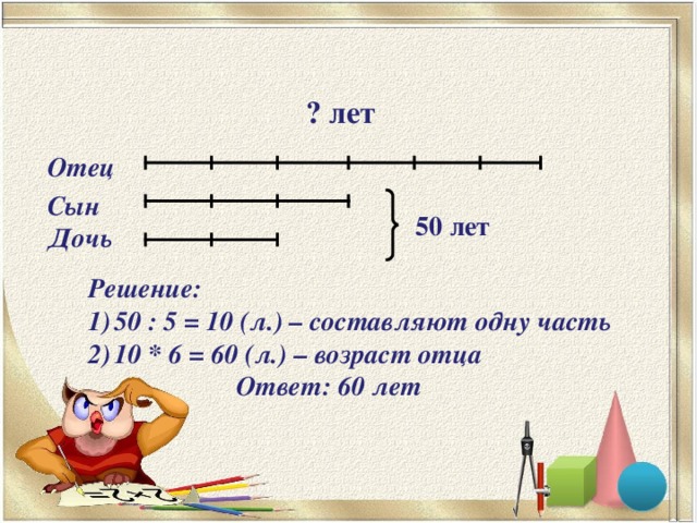 ? лет Отец Сын 50 лет  Дочь Решение: 50 : 5 = 10 (л.) – составляют одну часть 10 * 6 = 60 (л.) – возраст отца  Ответ: 60 лет