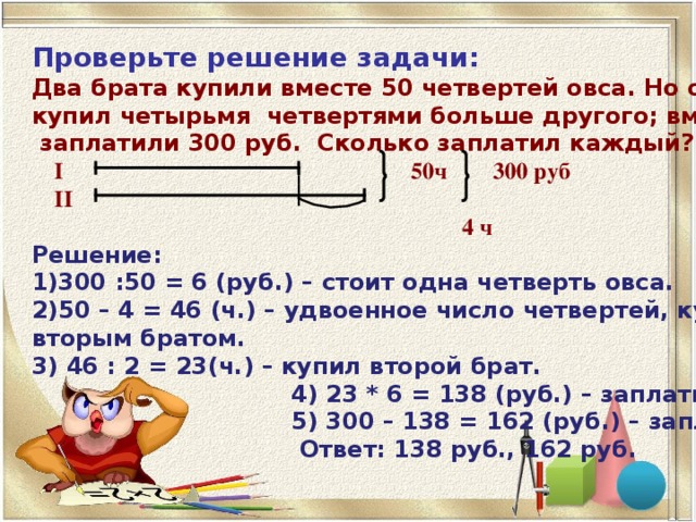 Проверьте решение задачи:  Два брата купили вместе 50 четвертей овса. Но один купил четырьмя четвертями больше другого; вместе они  заплатили 300 руб. Сколько заплатил каждый?  I   50ч  300 руб   II  4 ч Решение: 300 :50 = 6 (руб.) – стоит одна четверть овса. 50 – 4 = 46 (ч.) – удвоенное число четвертей, купленное вторым братом. 3) 46 : 2 = 23(ч.) – купил второй брат.  4) 23 * 6 = 138 (руб.) – заплатил второй брат.  5) 300 – 138 = 162 (руб.) – заплатил первый.  Ответ: 138 руб., 162 руб.