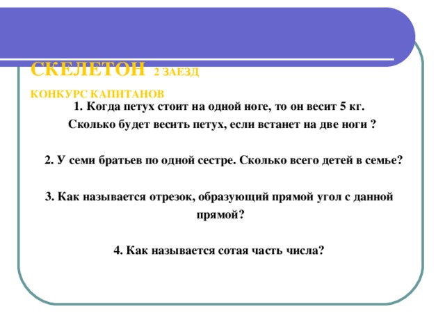 СКЕЛЕТОН 2 ЗАЕЗД   КОНКУРС КАПИТАНОВ   1. Когда петух стоит на одной ноге, то он весит 5 кг.  Сколько будет весить петух, если встанет на две ноги ?   2. У семи братьев по одной сестре. Сколько всего детей в семье?  3. Как называется отрезок, образующий прямой угол с данной прямой?  4. Как называется сотая часть числа?