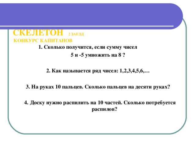 СКЕЛЕТОН  2 ЗАЕЗД   КОНКУРС КАПИТАНОВ       1. Сколько получится, если сумму чисел 5 и -5 умножить на 8 ?  2. Как называется ряд чисел: 1,2,3,4,5,6,…  3. На руках 10 пальцев. Сколько пальцев на десяти руках?   4. Доску нужно распилить на 10 частей. Сколько потребуется распилов?