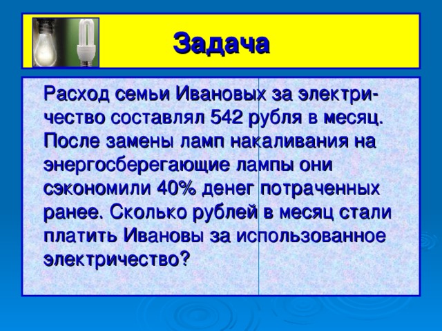 Задача  Расход семьи Ивановых за электри-чество составлял 542 рубля в месяц. После замены ламп накаливания на энергосберегающие лампы они сэкономили 40% денег потраченных ранее. Сколько рублей в месяц стали платить Ивановы за использованное электричество?