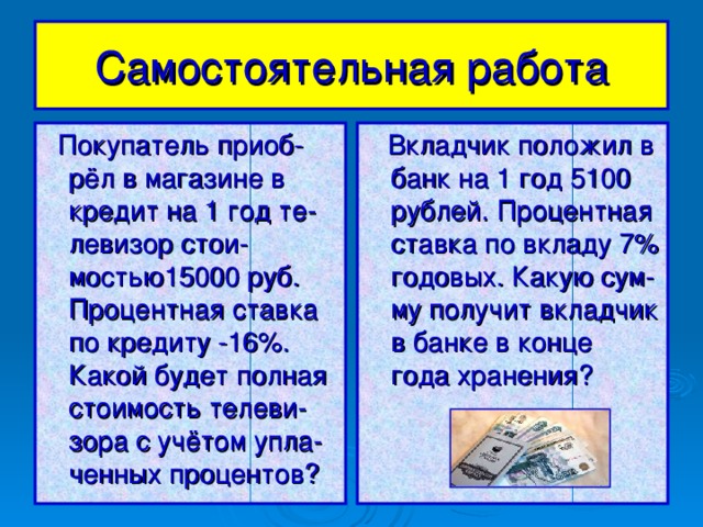 Самостоятельная  работа  Покупатель приоб-рёл в магазине в кредит на 1 год те-левизор стои-мостью15000 руб. Процентная ставка по кредиту -16%. Какой будет полная стоимость телеви-зора с учётом упла-ченных процентов?  Вкладчик положил в банк на 1 год 5100 рублей. Процентная ставка по вкладу 7% годовых. Какую сум-му получит вкладчик в банке в конце года хранения?