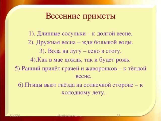 Весенние приметы 1). Длинные сосульки – к долгой весне. 2). Дружная весна – жди большой воды. 3). Вода на лугу – сено в стогу. 4).Как в мае дождь, так и будет рожь. 5).Ранний прилёт грачей и жаворонков – к тёплой весне. 6).Птицы вьют гнёзда на солнечной стороне – к холодному лету. 11/2/16 http://aida.ucoz.ru