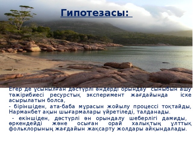 Гипотезасы:   Егер де ұсынылған дәстүрлі әндерді орындау сыныбын ашу тәжірибиесі ресурстық эксперимент жағдайында іске асырылатын болса,  - біріншіден, ата-баба мұрасын жойылу процессі тоқтайды, Нарманбет ақын шығармалары үйретіледі, талданады.  - екіншіден, дәстүрлі ән орындалу шеберлігі дамиды, өркендейді және осыған орай халықтың ұлттық фольклорының жағдайын жақсарту жолдары айқындалады.