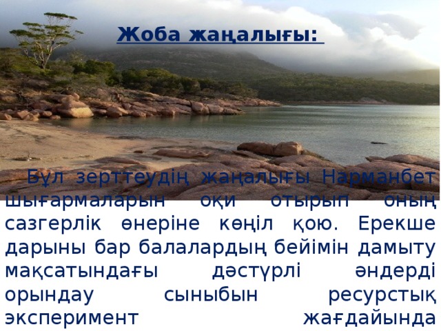 Жоба жаңалығы:   Бұл зерттеудің жаңалығы Нарманбет шығармаларын оқи отырып оның сазгерлік өнеріне көңіл қою. Ерекше дарыны бар балалардың бейімін дамыту мақсатындағы дәстүрлі әндерді орындау сыныбын ресурстық эксперимент жағдайында ұйымдастырудың оңтайлығында.