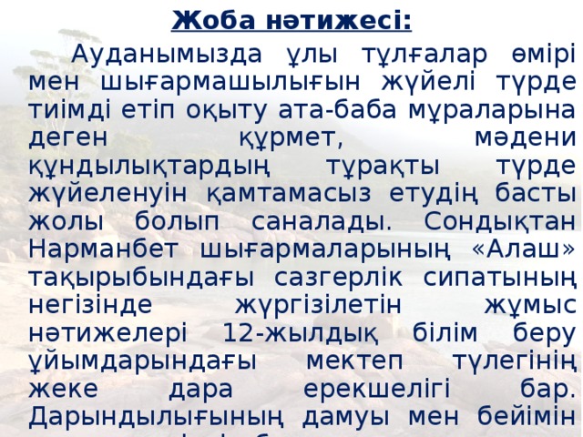 Жоба нәтижесі:    Ауданымызда ұлы тұлғалар өмірі мен шығармашылығын жүйелі түрде тиімді етіп оқыту ата-баба мұраларына деген құрмет, мәдени құндылықтардың тұрақты түрде жүйеленуін қамтамасыз етудің басты жолы болып саналады. Сондықтан Нарманбет шығармаларының «Алаш» тақырыбындағы сазгерлік сипатының негізінде жүргізілетін жұмыс нәтижелері 12-жылдық білім беру ұйымдарындағы мектеп түлегінің жеке дара ерекшелігі бар. Дарындылығының дамуы мен бейімін ашуға, кәсіптік бағдар алуы мен тағы да басқа әлеуметтік мәселелерді шешуге болатынын дәлелдеді.