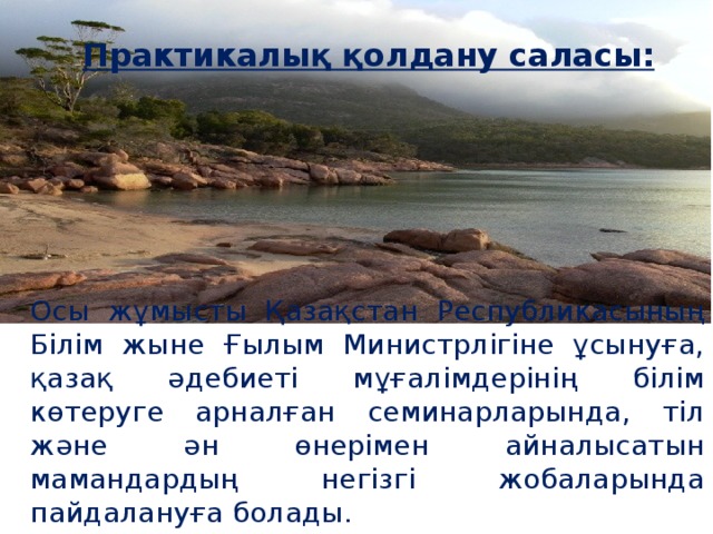 Практикалық қолдану саласы:     Осы жұмысты Қазақстан Республикасының Білім жыне Ғылым Министрлігіне ұсынуға, қазақ әдебиеті мұғалімдерінің білім көтеруге арналған семинарларында, тіл және ән өнерімен айналысатын мамандардың негізгі жобаларында пайдалануға болады.