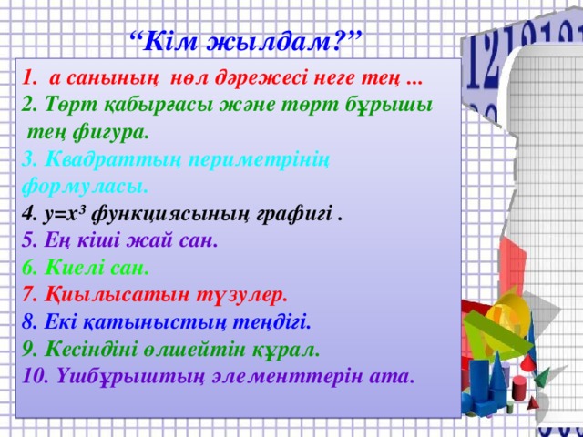 “ Кім жылдам?” 1. а санының нөл дәрежесі неге тең ...  2. Төрт қабырғасы және төрт бұрышы  тең фигура. 3. Квадраттың периметрінің формуласы. 4. у = х³ функциясының графигі . 5. Ең кіші жай сан. 6. Киелі сан. 7. Қиылысатын түзулер. 8. Екі қатыныстың теңдігі. 9. Кесіндіні өлшейтін құрал. 10. Үшбұрыштың элементтерін ата.