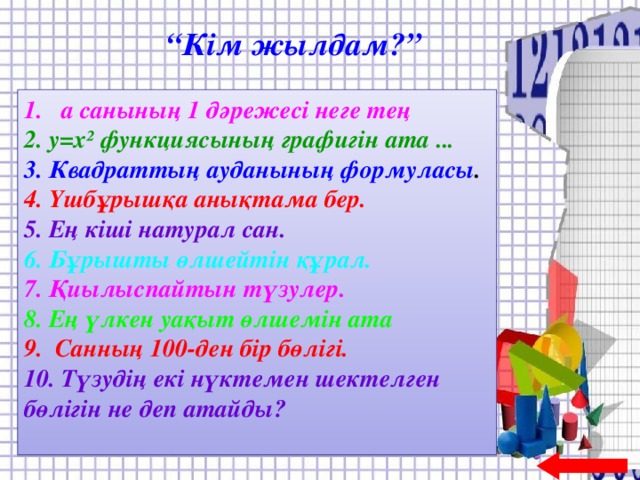 “ Кім жылдам?” 1. а санының 1 дәрежесі неге тең 2. у = х² функциясының графигін ата ... 3. Квадраттың ауданының формуласы . 4. Үшбұрышқа анықтама бер. 5. Ең кіші натурал сан. 6. Б ұрышты өлшейтін құрал. 7. Қиылыспайтын түзулер. 8. Ең үлкен уақыт өлшемін ата 9. Санның 100-ден бір бөлігі. 10. Түзуд ің екі нүктемен шектелген бөлігін не деп атайды?